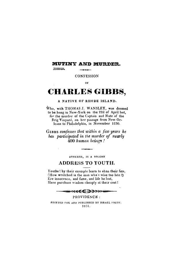 handle is hein.trials/xcgibbs0001 and id is 1 raw text is: MUTINY AND MURDER.
CONFESSION
OF
CHARLES GIBBS,
A NATIVE OP RHODE ISLAND.
Vho, with THOMAS J. WANSLEY, was doomed
to be hung in New-York on the 22d of April last,
fo' the murder of the Captain and Mate of the
Brig Vinyard, on her passage from New-Or-
leans to Philadelphia, in November 1830.
GIBBS confesses that withiti a few years he
has participated in the murder of nearly
400 human beings.!
ANNEXED, IS A SOLEMN
ADDRESS TO YOUTH.
Youths ! by their example learn to shun their fate,
(How wretched is the man who's wise too late !)
E',re innocence, and fame, and life be lost,
Here purchase wisdom cheaply at their cost!
PROVIDENCE:
PRINTED FOR AND PUBLISHED BY ISRAEL SMITH.
131.


