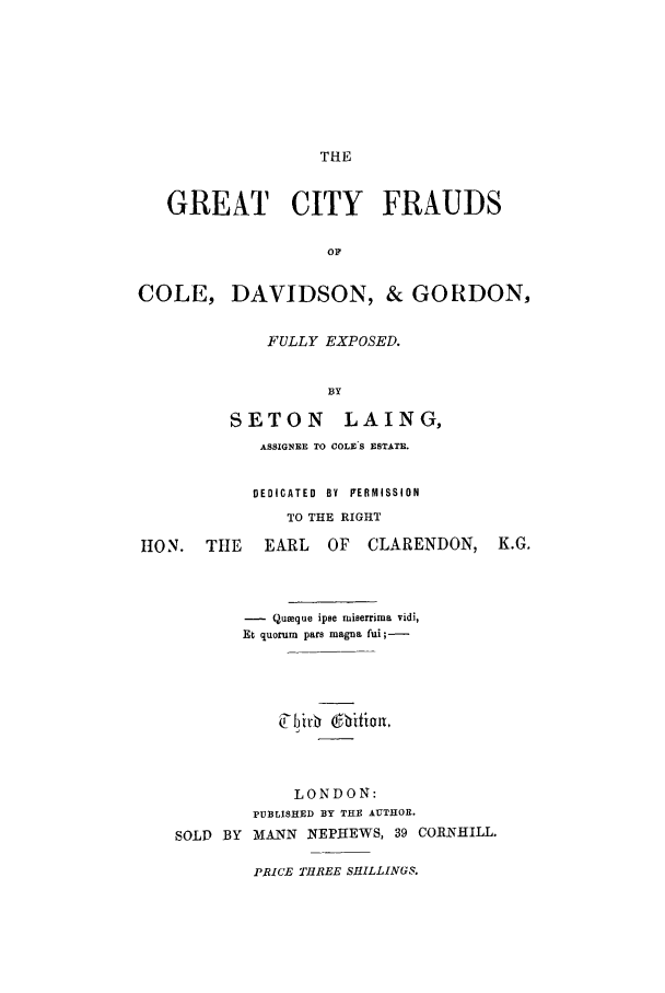 handle is hein.trials/xcoled0001 and id is 1 raw text is: THE

GREAT CITY FRAUDS
0 F
COLE, DAVIDSON, & GORDON,
FULLY EXPOSED.
BY
SETON LAING,
ASSIGNEE TO COLE'S ESTATE.
DEDICATED  BY  FERMISSION
TO THE RIGHT
110N. THE    EARL   OF  CLARENDON, K.G.
- Queque ipse miserrima vidi,
Et quorum pars magna fui;-
LONDON:
PUBLISHED BY THE AUTHOR.
SOLD BY MANN NEPHEWS, 39 CORNHILL.
PRICE THREE SHILLINGS.


