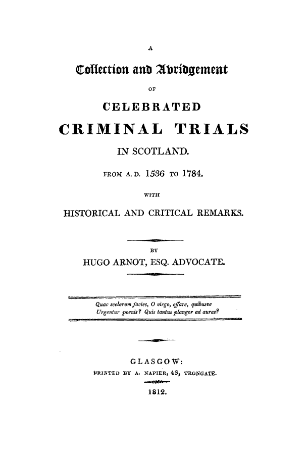 handle is hein.trials/xcollabr0001 and id is 1 raw text is: collection anti 2ltribgment
OF
CELEBRATED
CRIMINAL TRIALS
IN SCOTLAND.
FROM A.D. 1536 TO 1784.
WITH
HISTORICAL AND CRITICAL REMARKS.

HUGO ARNOT, ESQ. ADVOCATE.

Quac scelerunifacies, 0 virgo, efJare, quibutve
Urgentur poenis ? Quis tantus plangor ad auras?

GLASGOW:
]PRINTED BY A. NAPIER, 43, TRONGATZE
1812,


