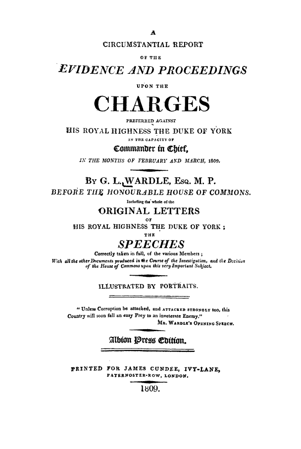handle is hein.trials/xdkyork0001 and id is 1 raw text is: CIRCUMSTANTIAL REPORT
OF TIE
EVIDENCE AND PROCEEDINGS
UPON THE
CHARGES
PEEERRED AGAINST
HIS ROYAL HIGHNESS THE DUKE OF YORK
IN THE CAPACITY OF
Comnnianbtr in ebif,
IN THE MONTHS OF FEBRUARY AND MARCH, 1809.
By G. L..WARDLE, EsQ. M. P.
BEFOIiE TIIJ HONOURABLE HOUS-E OF COMMONS.
Including the-whole of the
ORIGINAL LETTERS
OF
IIS ROYAL HIGHNESS THE DUKE OF YORK;
THE
SPEECHES
Correctly taken in full, of the various Members;
With all the other Dncuments produced in the Course of the Investigation, and the Decision
of the House of Commons upou this very Important Subject.
ILLUSTRATED BY PORTRAITS.
Unless Corruption be attacked, and ATTACKED STRlONoy too, this
Country will soon fall an easy Prey to an inveterate Enemy.
MR. WARDLE'S OPL'NING SPEECH.
2Ibton Prezw Cuftan.
!'RINTED FOR JAMES CUNDEE, IVY-LANE,
)PATERNOSTER-ROW, LONDON.
1bO9.



