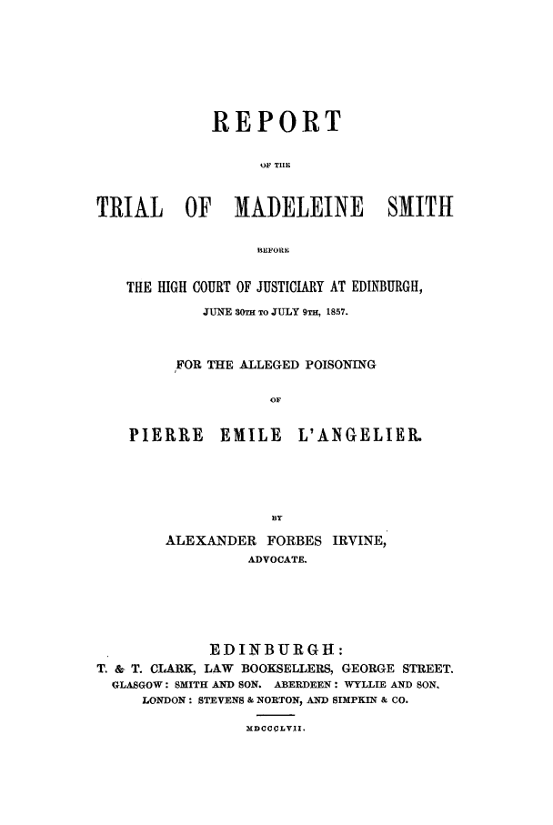 handle is hein.trials/xedin0001 and id is 1 raw text is: REPORT
OW TIE
TRIAL OF MADELEINE SMITH
IEFORE
THE HIGH COURT OF JUSTICIARY AT EDINBURGH,
JUNE 30TH TO JULY 9TH, 1857.
FOR THE ALLEGED POISONING
OF

PIERRE

EMILE

L'ANGELIER.

ALEXANDER FORBES IRVINE,
ADVOCATE.
EDINBURGH:
T. & T. CLARK, LAW BOOKSELLERS, GEORGE STREET.
GLASGOW: SMITH AND SON. ABERDEEN: WYLLIE AND SON.
LONDON: STEVENS & NORTON, AND SIMPKIN & CO.

MDCCCLVII.


