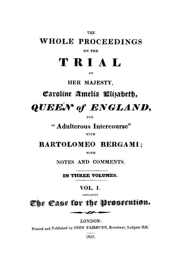 handle is hein.trials/xelizab0001 and id is 1 raw text is: THE
WHOLE PROCEEDINGS.
ON THE
TRIAL
OF
HER MAJESTY,
QUEEN of ENGLAND,
FOR
Adulterous Intercourse
WITH
BARTOLOMEO BERGAMI;
WITH
NOTES AND COMMENTS.
IN THREE VOLUMES.
VOL. 1.
CONTAINING
LONDON:
Printed and Published by JOHN FAIRBURN, Broadway, Ludgate Hill.
1820.


