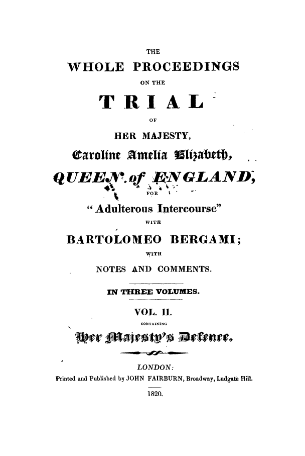 handle is hein.trials/xelizab0002 and id is 1 raw text is: THE
WHOLE PROCEEDINGS
ON THE
TRIAL
OF
HER MAJESTY,
Carolint 9mtlia Vl      tbt  . ,t1,
QUEEV..oqf -.EN GLAND;
FOR  t
Adulterous Intercourse
WITR
BARTOLOMEO BERGAMI;
WITH
NOTES AND COMMENTS.
IN THREE VOLUMES.
VOL. 11.
CONTAINING
LONDON:
Printed and Published by JOHN FAIRBURN, Broadway, Ludgate Hill.
1820.


