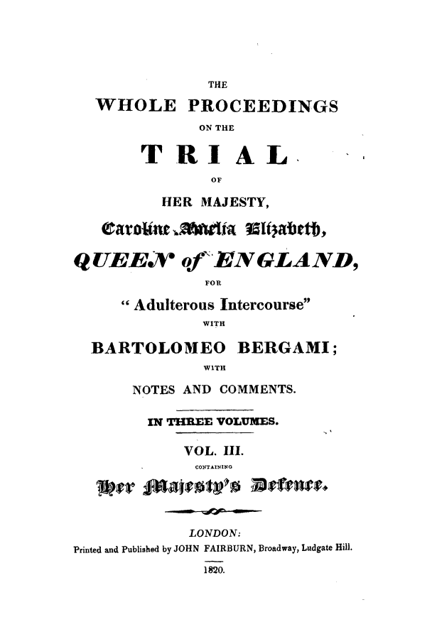 handle is hein.trials/xelizab0003 and id is 1 raw text is: THE
WHOLE PROCEEDINGS
ON THE
TRIAL.
OF
HER MAJESTY,
Q UEE ofR'ENGLAND,
FOR
Adulterous Intercourse
WITH
BARTOLOMEO BERGAMI;
WITH
NOTES AND COMMENTS.
IN THREE VOLUMES.
VOL. Ill.
CONTAINING
LONDON:
Printed and Published by JOHN FAIRBURN, Broadway, Ludgate Hill.
1820.


