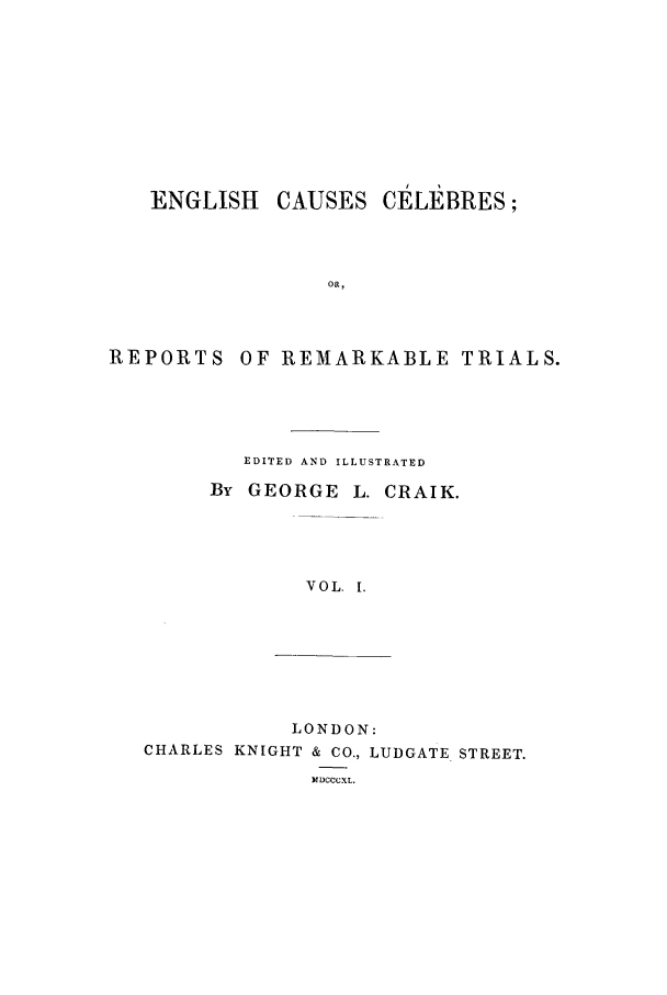 handle is hein.trials/xenglish0001 and id is 1 raw text is: ENGLISH CAUSES CELEBRES;
OR,

REPORTS

OF REMARKABLE TRIALS.

EDITED AND ILLUSTRATED
By GEORGE L. CRAIK.
VOL. 1.

LONDON:
CHARLES KNIGHT & CO., LUDGATE STREET.
MDCCCXL.


