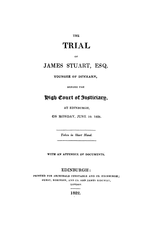 handle is hein.trials/xesq0001 and id is 1 raw text is: THE

TRIAL
OF
JAMES STUART, ESQ.

YOUNGERt OF DT!NEARN,
BEFORE THE
Viab Court of 3uoticiarp,
AT EDINBURGH,
ON MONDAY, JUNE 10. 1822.
Taken in Short Hand.
WITH AN APPENDIX OF DOCUMENTS.
EDINBURGH:
PRINTED FOR ARCHIBALD CONSTABLE AND CO. EDINBURGH;
HURST, ROBINSON, AND CO. AND JAMES RIDGWAY,
LONDON,
1822.


