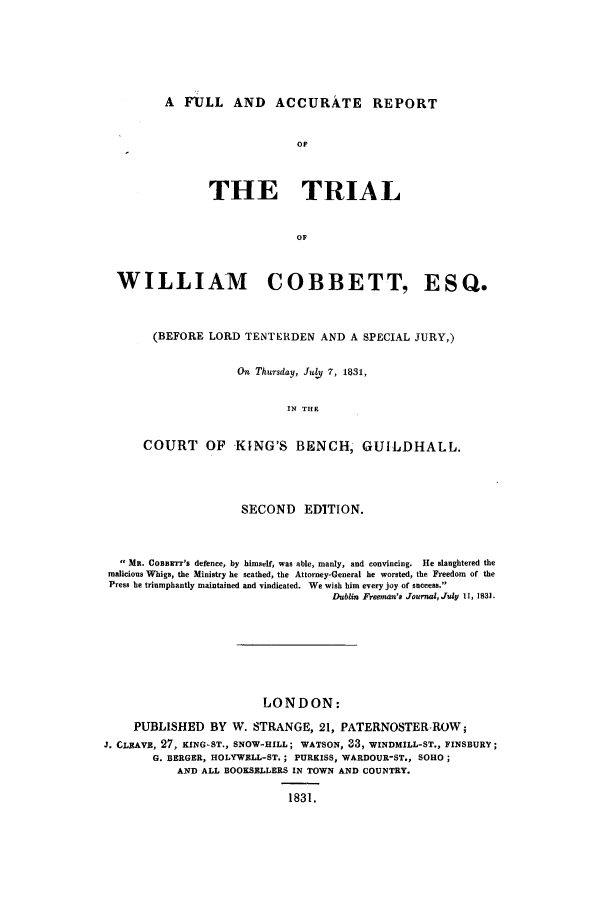 handle is hein.trials/xful0001 and id is 1 raw text is: A FULL AND ACCURATE REPORT

OF
THE TRIAL
OF
WILLIAM                 COBBETT, ESQ.
(BEFORE LORD TENTERDEN AND A SPECIAL JURY,)
On Thursday, JuD 7, 1831,
IN THE
COURT OF       KING'S BENCH, GUILDHALL.
SECOND EDITION.
MR. CoBBzTT's defence, by himself, was able, manly, and convincing.  He slaughtered the
malicious Whigs, the Ministry he scathed, the Attorney-General he worsted, the Freedom of the
Press he triumphantly maintained and vindicated. We wish him every joy of success.
Dublin Freeman's Journal,July 11, 1831.
LONDON:
PUBLISHED BY W. STRANGE, 21, PATERNOSTER-ROW;
J. CLEAVE, 27, KING-ST., SNOW-HILL; WATSON, 33, WINDMILL-ST., FINSBURY;
G. BERGER, HOLYWELL-ST.; PUREISS, WARDOUR-ST., SOHO;
AND ALL BOOKSELLERS IN TOWN AND COUNTRY.
1831.


