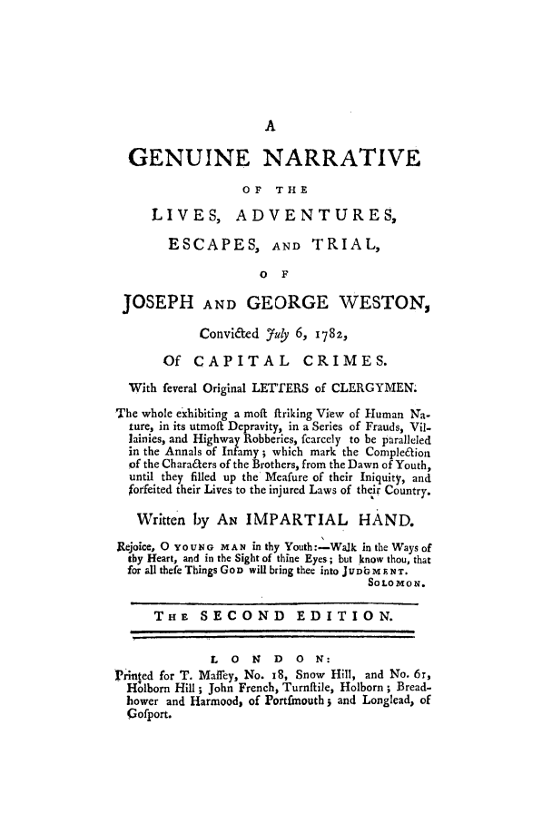 handle is hein.trials/xgnla0001 and id is 1 raw text is: GENUINE NARRATIVE
OF   THE
LIVES, ADVENTURES,
ESCAPES, AND TRIAL,
o F
JOSEPH AND GEORGE WESTON,
ConviL~ed Juy 6, 1782,
Of CAPITAL CRIMES.
With feveral Original LETTERS of CLERGYMEN.
The whole exhibiting a moft ifriking View of Human Na-
ture, in its utmoft Depravity, in a Series of Frauds, Vil-
lainies, and Highway Robberies, fcarcely to be paralleled
in the Annals of Infamy; which mark the Complefioa
of the Characters of the Brothers, from the Dawn of Youth,
until they filled up the Meafure of their Iniquity, and
forfeited their Lives to the injured Laws of their Country.
Written by AN IMPARTIAL HAND.
Rejoice, 0 YOUNG MAN in thy Youth:-Walk in the Ways of
thy Heart, and in the Sight of thine Eyes; but know thou, that
for all thefe Things GoD will bring thee into J UDbM F NT.
SOLO MO N.
THE SECOND EDITION.
L  0   N  D   0  N:
Priined for T. Maffey, No. i8, Snow Hill, and No. 6r,
Holborn Hill ; John French, Turnftile, Holborn ; Bread-
hower and Harmood, of Portfmouth; and Longlead, of
Gofport.


