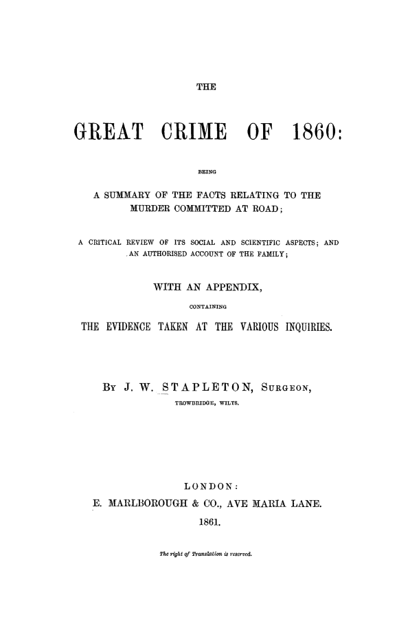 handle is hein.trials/xgtcrim0001 and id is 1 raw text is: THE

GREAT CRIME                   OF      1860:
BEING
A SUMMARY OF THE FACTS RELATING TO THE
MURDER COMMITTED AT ROAD;
A CRITICAL REVIEW OF ITS SOCIAL AND SCIENTIFIC ASPECTS; AND
,AN AUTHORISED ACCOUNT OF THE FAMILY;
WITH AN APPENDIX,
CONTAINING
THE EVIDENCE TAKEN AT THE VARIOUS INQUIRIES.

By J. W. STAPLETON, SURGEON,
TROWBRIDGE, WILTS.
LONDON:
E. MARLBOROUGH & CO., AVE MARIA LANE.
1861.

The right of Tsanslation is reserved.


