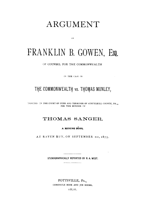 handle is hein.trials/xgwncomm0001 and id is 1 raw text is: ARGUMENT
FRANKLIN B. GOWEN, Eso.
iF COUNSEL FOR THE COMMONWEALTH
IN THE CASE O
T1E COMMONWEALT vs. T1 ONAS MUNLEY,
.N)ICIEI, TN THE COURT OF OYER AND TERMINER OF SCHUYLKILL COUNTY, PA.,
FOR THE MURDER OF
THOMAS SANGER,
A MINING BOSS,
Al RAkVEN RUN, ON SEPTEMBER ist, 1875.
STENOGRAPHICALLY REPORTED BY R. A. WEST,
POTTSVILLE, PA.,
CHRONICLE BOOK AND JOB ROOMS.
1876.


