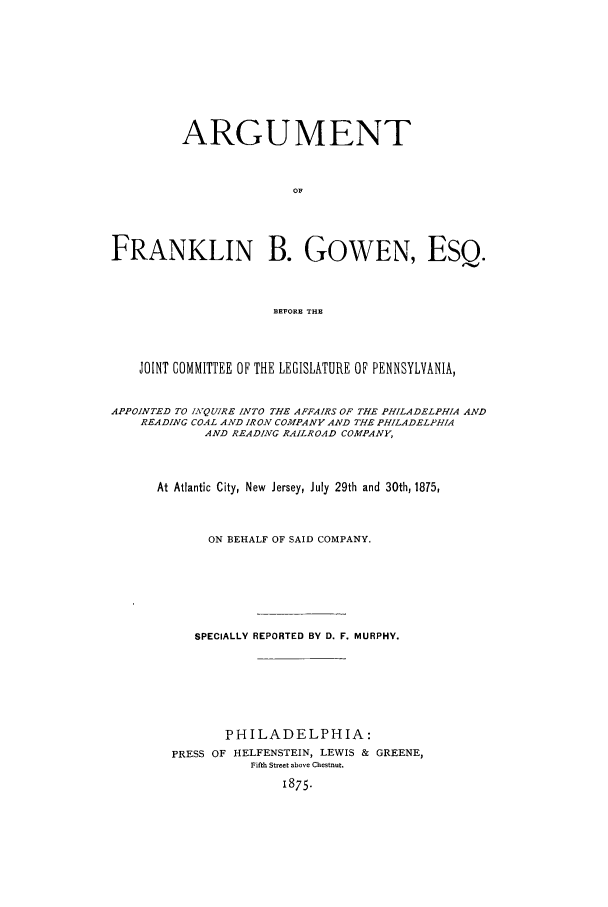 handle is hein.trials/xgwnpenn0001 and id is 1 raw text is: ARGUMENT
OF
FRANKLIN B. GOWEN, ESQ.
BEFORE THE
JOINT COMMITTEE OF THE LEGISLATURE OF PENNSYLVANIA,
APPOINTED TO INQUIRE INTO THE AFFAIRS OF THE PHILADELPHIA AND
READING COAL AND IRON COMPANY AND THE PHILADELPHIA
AND READING RAILROAD COMPANY,
At Atlantic City, New Jersey, July 29th and 30th, 1875,
ON BEHALF OF SAID COMPANY.
SPECIALLY REPORTED BY D. F. MURPHY.
PHILADELPHIA:
PRESS OF HELFENSTEIN, LEWIS & GREENE,
Fifth Street above Chestnut.
1875.


