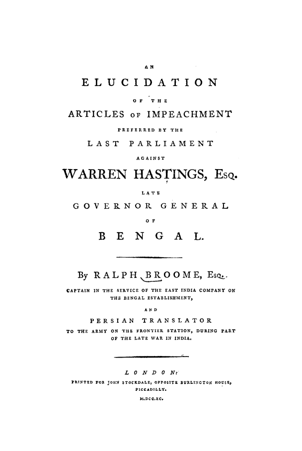handle is hein.trials/ximpeac0001 and id is 1 raw text is: ELUCIDATION
OF  THE
ARTICLES OF IMPEACHMENT
PREFERRED BY THE
LAST PARLIAMENT
AGAINST
WARREN HASTINGS, Esq.
LATE
GOVERNOR GENERAL
O F
B E N G A L.

By RALPH B,,ROOME, Eso,
CAPTAIN IN THE SERVICE OF THE EAST INDIA COMPANY ON
THE BENGAL ESTABLISHMENT,
AND
PERSIAN        TRANSLATOR
TO THE ARMY ON THE FRONTIER STATION, DURING PART
OF THE LATE WAR IN INDIA.

L 0 N D 0 N:'
PRINTED FOR JOHN STOCKDALE, OPPOSITE EURLINGTO. HOUSE,
PICCADILLY.
M.DCCIEC.


