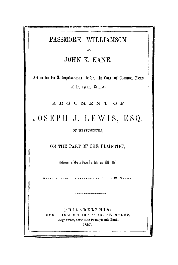 handle is hein.trials/ximpris0001 and id is 1 raw text is: PASSMORE WILLIAMSON
VS.
JOHN K. KANE.
Action for Falfe Imprisonment before the Court of Common Pleas
of Delaware County.
AR G U M E N T 0 F
JOSEPH J. LEWIS, ESQ.
OF WESTCHESTER,
ON THE PART OF THE PLAINTIFF,
Delivered at Media, December 17th and 18th, 1856.
PHOqOGRAP HICALLY REDPORTED BY DAVID W. Bow.
PHILADELPHIA:
MERRIHEW & THOMPSON, PRINTERS,
Lodge street, north side Pennsylvania Bank.
1857.


