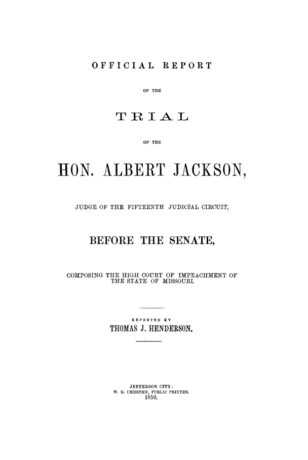 handle is hein.trials/xjkson0001 and id is 1 raw text is: OFFICIAL REPORT

OF THE
TRIAL
OF THE
HON. ALBERT JACKSON,
JUDGE OF THE FIFTEENTH JUDICIfAL CIRCUIT,
BEFORE THE SENATE,
COMPOSING THE HIGH COURT OF IMPEACHMENT OF
THE STATE OF MISSOURI.
REPORTED EY
THOMAS J. HENDERSON.
JEFFERSON CITY:
W. G. CHEENEY, PUBLIC PRINTER.
1859.


