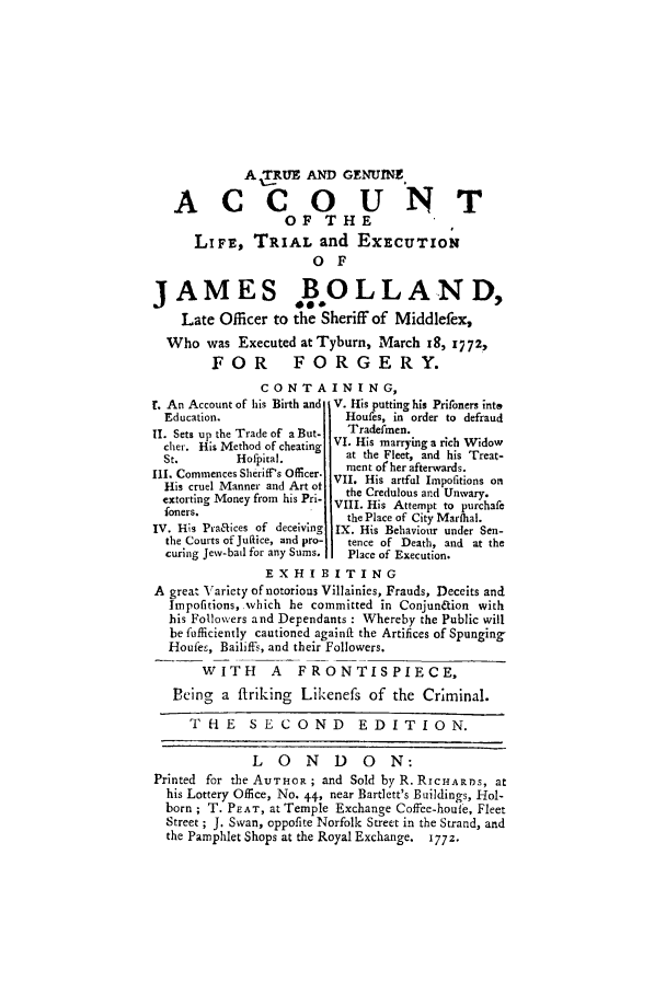 handle is hein.trials/xjmsboll0001 and id is 1 raw text is: A (TRUE AND GENUINE
ACCOUNT
OF THE
LiFE, TRIAL and EXECUTION
O F
JAMES B.OLLAND,
Late Officer to the Sheriff of Middlefex,
Who was Executed at Tyburn, March 18, i7 72,
FOR FORGERY.
CONTAINING,
!. An Account of his Birth and V. His putting his Prironers into
Education.                  Houfes, in order to defraud
II. Sets up the Trade of' a But-  Tradefmen.
cher. His Method of cheating VI. His marrying a rich Widow
St.        Hofpital.         at the Fleet, and his Treat-
Ill. Commences Sheriff's Officer.  ment ofher afterwards.
His cruel Manner and Art ot VII. His artful Impofitions on
from his Pri-  the Credulous and Unwary.
extorting MoneyVIII. His Attempt to purchafC
foners.                     the Place of City Marfhal.
IV. His Praaices of deceiving IX. His Behaviour under Sen-
the Courts of Jultice, and pro-  tence of Death, and at the
curing Jew-bail for any Sums.  Place of Execution.
EXHIBITING
A great Variety of notorious Villainies, Frauds, Deceits and
Impofitions, which be committed in Conjun&ion with
his Followers and Dependants : Whereby the Public will
be fufficiently cautioned againif the Artifices of Spunging,
Houfee, Bailiffs, and their Followers.
WITH       A   FRONTISPIECE,
Being a firiking Likenefs of the Criminal.
THE      SECOND           EDITION.
L 0 N D 0 N:
Printed for the AUTHOR ; and Sold by R. RICHARDS, at
his Lottery Office, No. +4, near Bartlett's Buildings, Hol-
born ; T. PEAT, at Temple Exchange Coffee-houle, Fleet
Street ; J. Swan, oppofite Norfolk Street in the Strand, and
the Pamphlet Shops at the Royal Exchange. 1772.


