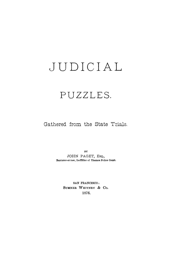 handle is hein.trials/xjudpuz0001 and id is 1 raw text is: JUDICIAL
PUZZLES.
Gathered from the State Tials.
BY
JOHN PAGET, EsQ.,
Barrister-at-law, Redrrder of Thames Police CoUrt.
SAN FRANCISCO:
SUMNER WHITNEY & CO.
1876.


