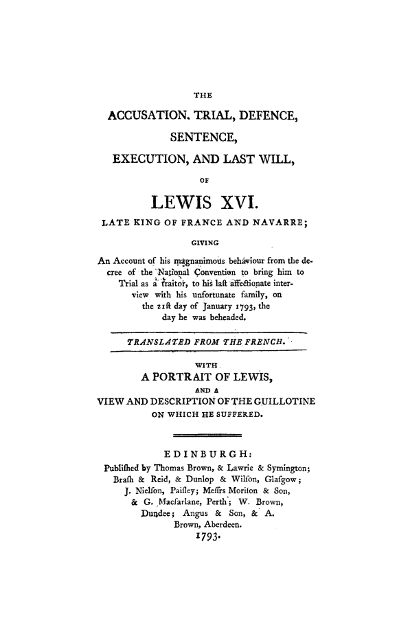 handle is hein.trials/xlewis0001 and id is 1 raw text is: THE

ACCUSATION. TRIAL, DEFENCE,
SENTENCE,
EXECUTION, AND LAST WILL,
OF
LEWIS XVI.
LATE KING OF FRANCE AND NAVARRE;
GIVING
An Account of his mrgnanimols behiviour from the de.
cree of the Nation al -Convention to bring him to
Trial as a traitoi , to his laft  affe4ionate inter-
view with his unfortunate family, on
the zift day of January i793, the
day he was beheaded.
TRANSLATED FROM THE FRENCH.
WITH
A PORTRAIT OF LEWIS,
AND A
VIEW AND DESCRIPTION OF THE GUILLOTINE
ON WHICH HE SUFFERED.
EDINBURGH:
Publifhed by Thomas Brown, & Lawrie & Symington;
Brafh & Reid, & Dunlop & Wilfon, Glafgow;
J. Nielfon, Paifley; Meifrs Morifon & Son,
& G. Macfarlane, Perth; W, Brown,
Dundee; Angus & Son, & A.
Brown, Aberdeen.
1793.


