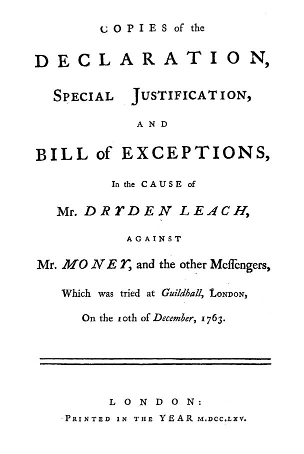 handle is hein.trials/xmoney0001 and id is 1 raw text is: OPIES of the

CLARA

TIO

N_,

JUSTIFICAT ION,

AND

BILL of EXCEPTIONS,
In the CAUSE of

Mr. DRTDEN

LEACH,

AGAINST
Mr. MON     E r, and the other Meflfngers,
Which was tried at Guildhall, tONDON,
On the ioth of December, 1763.

L 0 N D 0 N:

PRINTED IN THE YEAR M.DCC.LXV.

DE

SPECIAL

I                          I                                                                                                                     |
!



