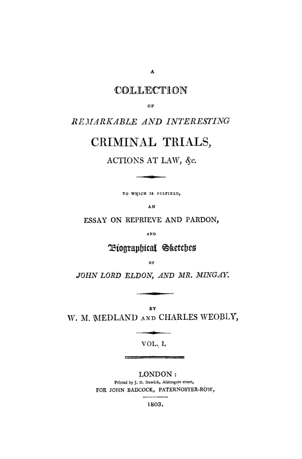 handle is hein.trials/xremark0001 and id is 1 raw text is: A
COLLECTION
OF
REMARKABLE AND INTERESTING
CRIMINAL TRIALS,
ACTIONS AT LAW,  'c.
TO WHICH IS PREFIXLDp
AN
ESSAY ON REPRIEVE AND PARDON,
AND
Tiograpibical %ketcbco
OF
JOHN LORD ELDON, AND MR. MINGAY.
W. M. WIEDLAND AND CHARLES WEOBLY,
VOL. I.
LONDON:
Printed by J. D. Dewick, Aldersgate -stret,
FOR JOHN BADCOCK, PATERNOSTER-ROW,
1803.


