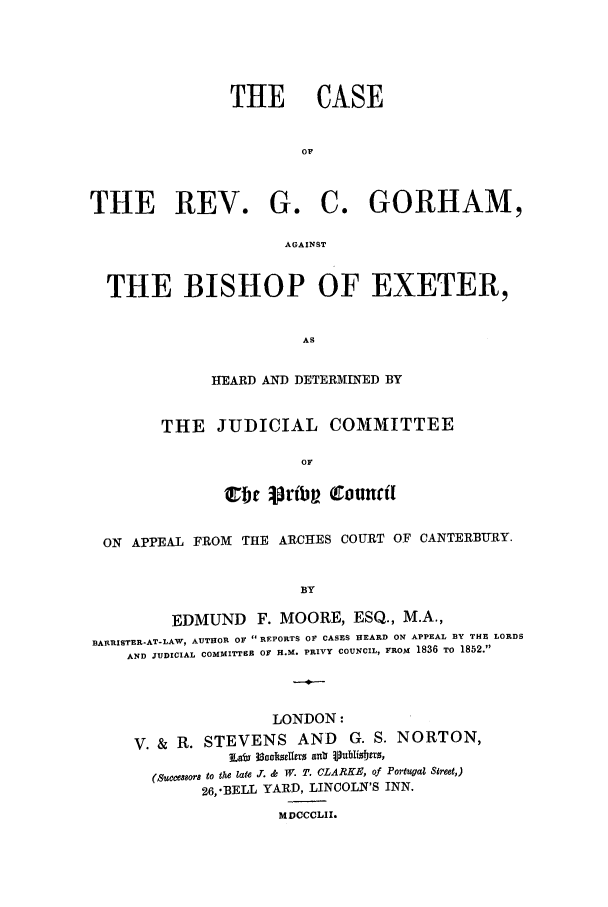 handle is hein.trials/xrvgorhm0001 and id is 1 raw text is: THE CASE
OF

THE REV. G.

C. GORHAM,

AGAINST

THE BISHOP OF EXETER,
AS
HEARD AND DETERMINED BY

THE JUDICIAL COMMITTEE
OF
C  f  rtib (ouncfl

ON APPEAL FROM THE ARCHES COURT OF CANTERBURY.
BY
EDMUND F. MOORE, ESQ., M.A.,
RARRlISTER-AT-LAW, AUTHOR OF  REPORTS OF CASES HEARD ON APPEAL BY THE LORDS
AND JUDICIAL COMMITTEE OF H.M. PRIVY COUNCIL, FROM 1836 TO 1852.

LONDON:
V. & R. STEVENS AND G. S. NORTON,
~Lai 3socksiferUn a iJpubliso1E0,
(Sucem8oFr to the late .T. & W. T. CLARKE, of Portugal Sreet,)
26,'BELL YARD, LINCOLN'S INN.
MDCCCLII.


