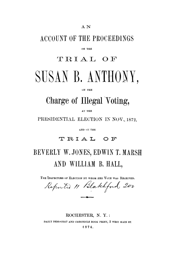 handle is hein.trials/xsba0001 and id is 1 raw text is: AN-

ACCOUNT OF THE PROCEEDINGS
ON TEI

T RIAL

0F

SUSAN B. ANTHONY,
ON THE
Charge of Illegal Voting,
AT THE
PRESIDENTIAL ELECTION IN NOV., 1872,
AND ON THE

- r    lP.I A. L.a

OF

BEVERLY W. JONES, EDWIN T. MARSH
AND WILLIAM B. HALL,
THE INSPECTORS OF ELECTION BY WHOM HER VOTE WAS RECEIVED.
ROCHESTER, N. Y.:
DAILY DEMOCRAT AND CHRONICLE BOOK PRINT, 3 WEST MAIN ST,
1874.


