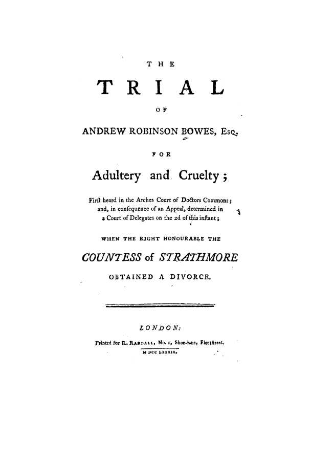 handle is hein.trials/xtarb0001 and id is 1 raw text is: THE

TRI AL
OF
ANDREW      ROBINSON BOWES, Eso,
FOR
Adultery      and    Cruelty;
Firft heard in the Arches Court of Doitors Commons;
and, in confequence of an Appeal, determined in
a Court of Delegates on the 2d of thia inflant;
4
WHEN THE RIGHT HONOURABLE THE
COUNTESS of STRATHMORE
OBTAINED A DIVORCE.
LONDON:
pVhnted for R. RAsinALL, No. i, Shot.ahne, Fitetfircet,
M  ,cc -IXXAX.


