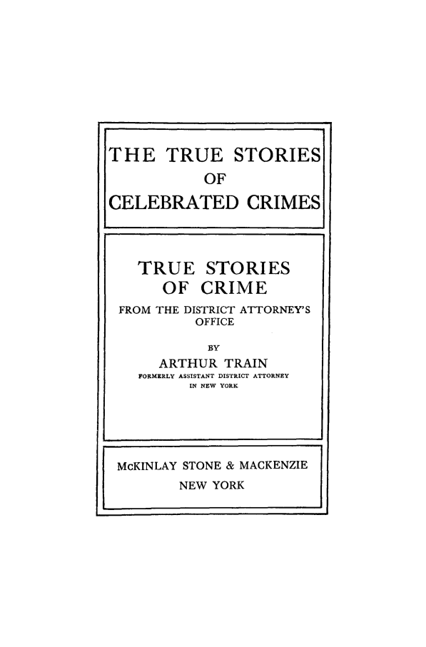 handle is hein.trials/xtrucrm0001 and id is 1 raw text is: TRUE
OF

STORIES
CRIME

FROM THE DISTRICT ATTORNEY'S
OFFICE
BY
ARTHUR TRAIN
FORMERLY ASSISTANT DISTRICT ATTORNEY
IN NEW YORK

THE TRUE STORIES
OF
CELEBRATED CRIMES

McKINLAY STONE & MACKENZIE
NEW YORK


