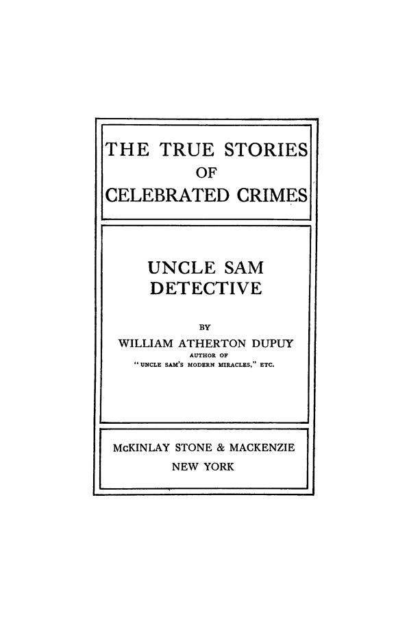 handle is hein.trials/xusam0001 and id is 1 raw text is: THE TRUE STORIES
OF
CELEBRATED CRIMES
UNCLE SAM
DETECTIVE
BY
WILLIAM ATHERTON DUPUY
AUTHOR OF
UNCLE SAM'S MODERN MIRACLES,  ETC.

p.

McKINLAY STONE & MACKENZIE

NEW YORK


