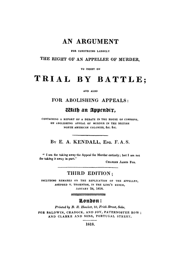 handle is hein.trials/xxarg0001 and id is 1 raw text is: AN ARGUMENT
FOR CONSTRUING LARGELY
THE RIGHT OF AN APPELLEE OF MURDER,
TO INSIST ON
TRIAL BY BATTLE;
AND ALSO
FOR ABOLISHING APPEALS:
Mitb an tppenbiT,
CONTAINING A REPORT OF A DEBATE IN THE HOUSE OF COMMONS,
ON ABOLISHING APPEAL OF MURDER IN THE BRITISH
NORTH AMERICAN COLONIES, &C. &C.
By E. A. KENDALL, EsQ. F. A.S.
I am for taking away tile Appeal for Murder entirely; but I am not
for taking it away in part.
CHARLES JAMES Fox.
THIRD EDITION;
INCLUDING REMARKS ON THE REPLICATION OF THE APPELLEE,
ASHFORD V. THORNTON, IN THE KING'S BENCH,
JANUARY 24, 1818.
Lonbot:
Printed by B. R. Howlett, 10, Frith Street, Soho,
FOR BALDWIN, CRADOCK, AND JOY, PATERNOSTER ROW;
AND CLARKE AND SONS, PORTUGAL STREET.
1818.


