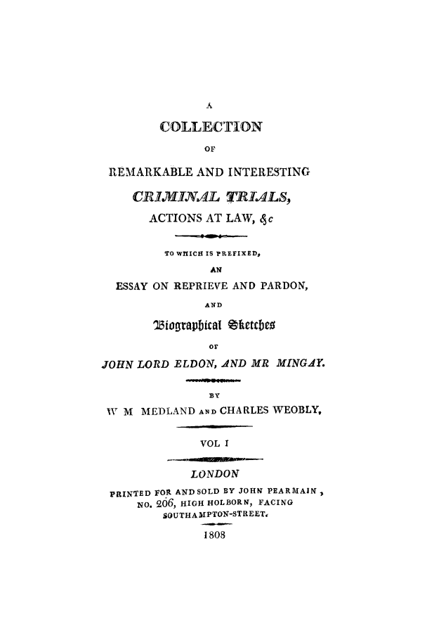 handle is hein.trials/xyact0001 and id is 1 raw text is: A
COLLECTION
OF
REMARKABLE AND INTERESTING
CRIMhINAL TRIALS,
ACTIONS AT LAW, 4 c
TO WHIICH IS PREFIXED,
AN
ESSAY ON REPRIEVE AND PARDON,
AND
'ZJiograpbicaI thetcbeo
Or
JOHN LORD ELDON, AND MR MINGAY.
BY
NV M MEDLAND AND CHARLES WEOBLY,
VOL I
LONDON
PRINTED FOR AND SOLD BY JOHN PEARMAIN
-NO. 206, HIGH HOLBORN, FACING
SOUTHAMlPTON-STREET,
1808


