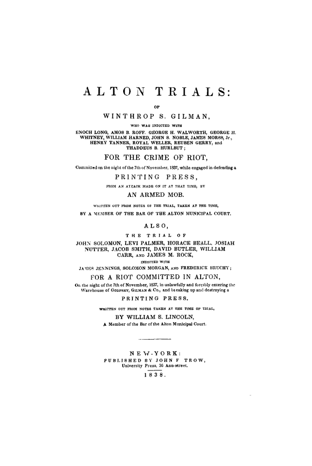 handle is hein.trials/xyal0001 and id is 1 raw text is: ALTON TRIALS:
OP
WINTHROP          S. GILMAN,
WHO WAS INDICTED WITH
ENOCH LONG, AMOS B. ROFF. GEORGE H. WALWORTH, GEORGE I.
WHITNEY, WILLIAM HARNED, JOHN S. NOBLE, JAMES MORSS, Jr.,
HENRY TANNER, ROYAL WELLER, REUBEN GERRY, and
THADDEUS B. HURLBUT;
FOR THE CRIME OF RIOT,
Committed on the night of the 7th of November, 1837, while engaged in defending a
PRINTING        PRESS,
FROM AN ATEACK MADE ON IT AT THAT TIME, Sy
AN ARMED MOB.
WRnITTEN OUT PROM NOTES OF THE TRIAL, TAKEN AT THE TIME,
BY A MEMBER OF THE BAR OF THE ALTON MUNICIPAL COURT.
A L S 0,
THE TRIAL OF
JOH-N SOLOMON, LEVI PALMER, HORACE BEALL, JOSIAH
NUTTER, JACOB SMITH, DAVID BUTLER, WILLIAM
CARR, AND JAMES M. ROCK,
INDICTED WITH
JAMES JENNINGS, SOLOMON MORGAN, AND FREDERICK BRUCHY;
FOR A RIOT COMMITTED IN ALTON,
On the night of the 7th of November, 1837, in unlawfully and forcibly entering the
Warehouse of GoRay, GILMAN & Co., and breaking up and destroying a
PRINTING PRESS.
WRITTEN OUT FROM NOTES TAKEN AT THE TIME OF TRIAL,
BY WILLIAM S. LINCOLN,
A Member of the Bar of the Alton Municipal Cour.
NEW*-YORK:
PUBLISHED BY JOHN F TROW,
University Press 36 Ann-street.
1838.


