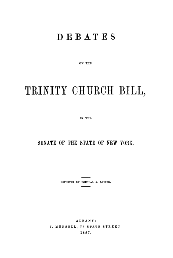 handle is hein.trials/xybil0001 and id is 1 raw text is: DEBATES
ON THE
TRINITY CHURCH BILL,
IN THE

SENATE OF THE STATE OF NEW YORK,
REPORTED BY DOUGLAS A. LEVIEN.
ALBANY:
J. MUNSELL, 78 STATE STREET.
1857.


