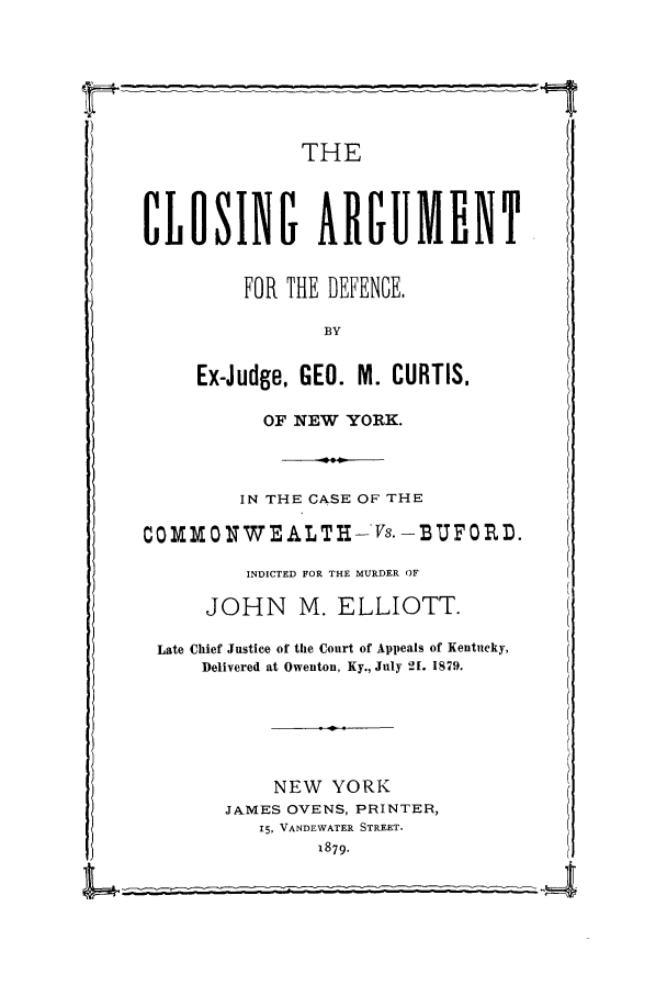 handle is hein.trials/xybuf0001 and id is 1 raw text is: THE
CLOSINI ARGUMENT
FOR THE DEFENCE,
BY
Ex-Judge, GEO. M. CURTIS.
OF NEW YORK.
IN THE CASE OF THE
COMOXWEALTH-vs.-BUFORD.
INDICTED FOR THE MURDER OF
JOHN M. ELLIOTT.
Late Chief Justice of the Court of Appeals of Kentucky,
Delivered at Owenton, Ky., July 2[. 1879.
NEW YORK
JAMES OVENS, PRINTER,
15, VANDEWATER STREET.
1879.


