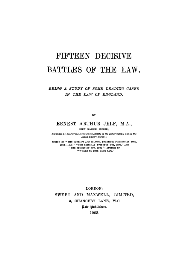 handle is hein.trials/xyfif0001 and id is 1 raw text is: FIFTEEN DECISIVE
BATTLES OF THE LAW.
BEING A STUDY OF SOME LEADING CASES
IN THE LAW OF ENGLAND.
BY
ERNEST ARTHTUR JELF, M.A.,
(NEW COLLEOE, OXFORD),
Barrister-at-Law of the Hononrabte Society of the inner Temple and of the
South Eastern Circuit.
EDITOR OF  THE CORRUPT AND ILLEGAL PRACTICES PREVENTION ACTS,
1883-1895, THE CRIMINAL EVIDENCE ACT, 1898, AiD
THE EDUCATION ACT, 1902 ; AUTHOR OF
WHERE TO FIND YOUR LAW.
LONDON:
SWEET AND MAXWELL, LIMITED,
3, CHANCERY LANE, W.C.
1903.



