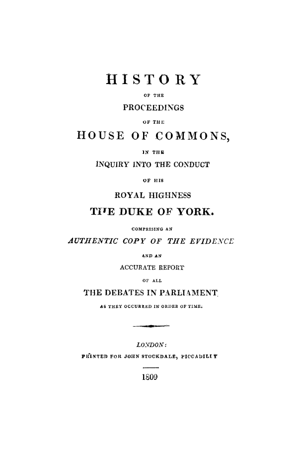 handle is hein.trials/xyhi0001 and id is 1 raw text is: HISTORY
OF THE
PROCEEDINGS
OF THE
HOUSE OF COMMONS,
IN THE
INQUIRY INTO THE CONDUCT
OF HIS
ROYAL HIGHNESS
TITE DUKE OF YORK.
COMPRISING AN
AUTHE2-TIC COPY OF THE EVIDENCE
AND AN
ACCURATE REPORT
OF ALL
THE DEBATES IN PARLIAMENT
AS THEY OCCURRED IN ORDER OF TIME.
LONDON:
PINTED FOR JOHIN STOCKDALE, PICCADILlY
1809



