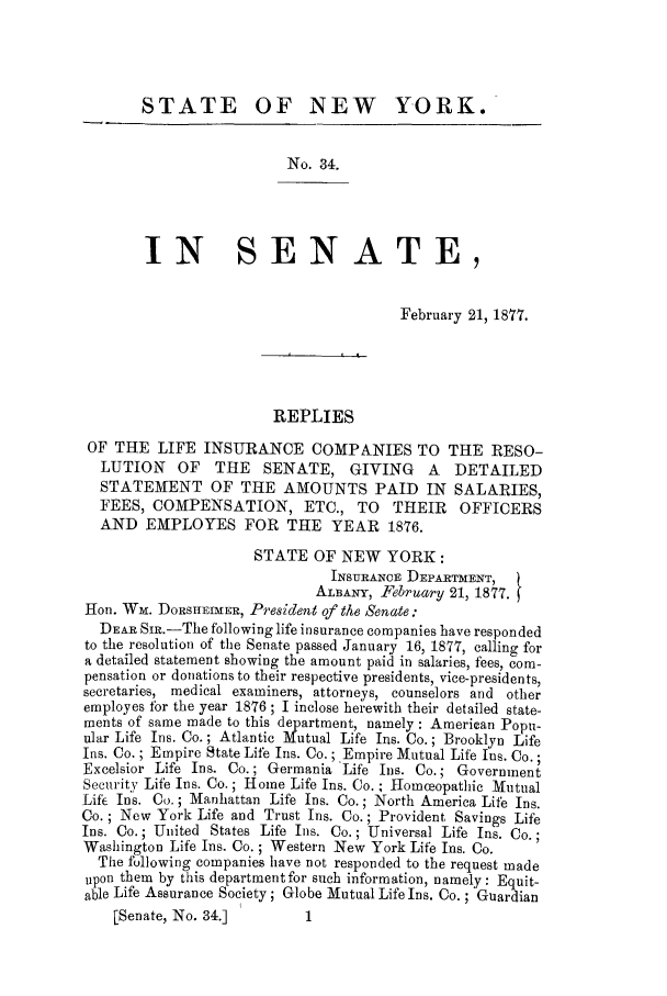 handle is hein.trials/xylife0001 and id is 1 raw text is: STATE OF NEW YORK.
No. 34.
IN SENATE,
February 21, 1877.
REPLIES
OF THE LIFE INSURANCE COMPANIES TO THE RESO-
LUTION    OF    THE   SENATE, GIVING        A   DETAILED
STATEMENT OF THE AMOUNTS PAID IN SALARIES,
FEES, COMPENSATION, ETC., TO THEIR OFFICERS
AND EMPLOYES FOR THE YEAR 1876.
STATE OF NEW YORK:
INSURANCE DEPARTMENT,
ALBANY, February 21, 1877.
Hon. Wm. DORSITEIMER, President of the Senate:
DEAR Si.-The following life insurance companies have responded
to the resolution of the Senate passed January 16, 1877, calling for
a detailed statement showing the amount paid in salaries, fees, com-
pensation or donations to their respective presidents, vice-presidents,
secretaries, medical examiners, attorneys, counselors and other
employes for the year 1876 ; I inclose herewith their detailed state-
ments of same made to this department, namely : American Popu-
ular Life Ins. Co.; Atlantic Mutual Life Ins. Co.; Brooklyn Life
Ins. Co. ; Empire State Life Ins. Co.; Empire Mutual Life Ins. Co.;
Excelsior Life Ins. Co.; Germania Life Ins. Co.; Government
Security Life Ins. Co.; Home Life Ins. Co. ; Homceopathic Mutual
Life Ins. Co.; Manhattan Life Ins. Co.; North America Life Ins.
Co. ; New York Life and Trust Ins. Co.; Provident Savings Life
Ins. Co.; United States Life Ins. Co.; Universal Life Ins. Co.;
Washington Life Ins. Co.; Western New York Life Ins. Co.
The following companies have not responded to the request made
upon them by this department for such information, namely: Equit-
able Life Assurance Society; Globe Mutual Life Ins. Co. ; Guardian
[Senate, No. 34.]         1



