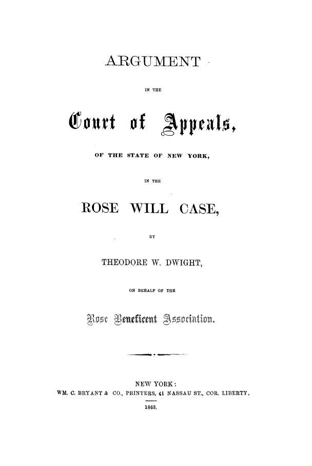 handle is hein.trials/xyose0001 and id is 1 raw text is: ARGUMENT
IN THE

OF THE STATE OF NEW YORK,
IN THE

ROSE

WILL

CASE,

THEODORE W. DWIGHT,
ON BEHALF OF THE
NEW YORK:
WM. C. BRYANT & CO., PRINTERS, 41 NASSAU ST., COR. LIBERTY.


