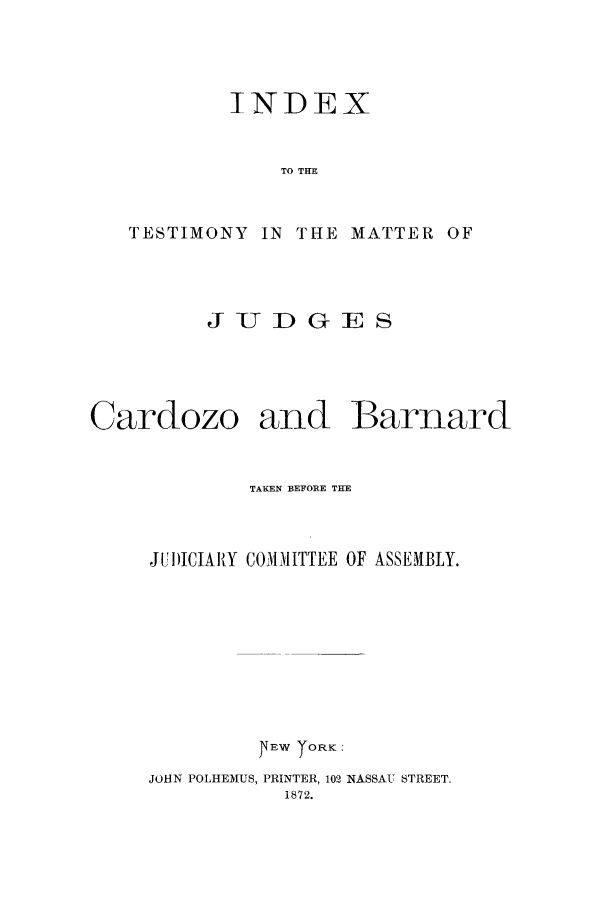 handle is hein.trials/xyozo0001 and id is 1 raw text is: INDEX
TO THE
TESTIMONY IN THE MATTER OF

JUDGES

Cardozo

and Barnard

TAKEN BEFORE THE
JUI)ICIAIY COMMITTEE OF ASSEMBLY.
EW T ORK:
JOHN POLHEMUS, PRINTER, 102 NASSAU STREET.
1872.


