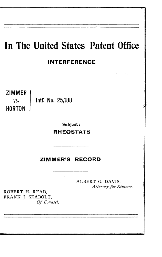 handle is hein.trials/zimmhort0001 and id is 1 raw text is: 






In The United States Patent Office

             INTERFERENCE




 ZIMMER
   vs.    Intf. No. 25,188
 HORTON

                  Subject:
               RH EOSTATS




           ZIMMER'S RECORD



                      ALBERT G. DAVIS,
                          A ttorne, for Zimmer.
ROBERT H. READ,
FRANK J. SEABOLT,
          Of Colnsel.


