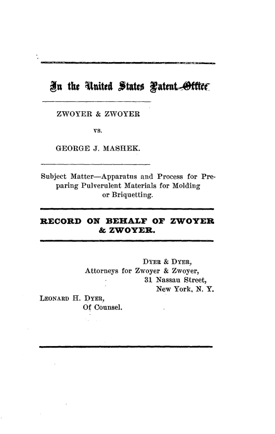 handle is hein.trials/zzgjm0001 and id is 1 raw text is: 












ZWOYER & ZWOYER

        vs.

GEORGE J. MASHEK.


Subject Matter-Apparatus and Process for Pre-
   paring Pulverulent Materials for Molding
              or Briquetting.


RECORD


ON BEHALF OF ZWOYER
   & ZWOYER.


                       DYER & DYER,
          Attorneys for Zwoyer & Zwoyer,
                       31 Nassau Street,
                          New York, N. Y.
LEONARD H. DYER,
          Of Counsel.


go the Utnited fftatts latent m


