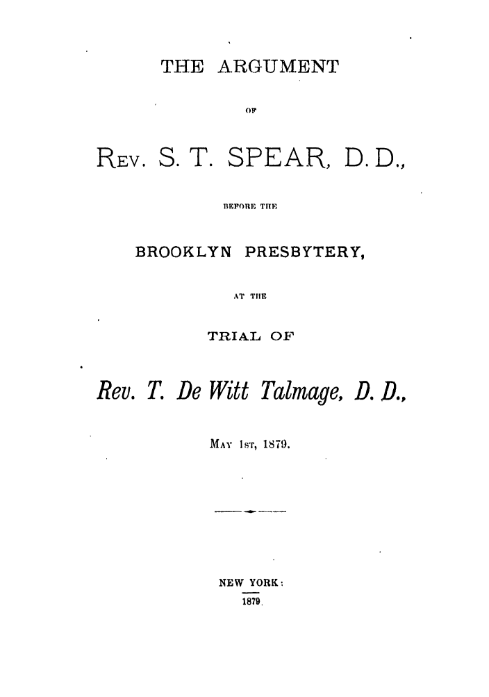 handle is hein.trials/zzrh0001 and id is 1 raw text is: THE ARGUMENT

Or

S. T. SPEAR,

BEFORE THE

BROOKLYN

PRESBYTERY,

AT TIE

TRIAL OF

Rev. T. De Witt

MAY IsT, 1879.

NEW YORK
1879,

REV.

Talinage,

D. D.,

Do Doy



