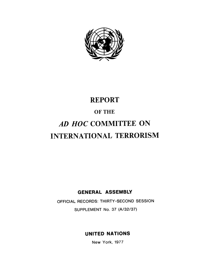 handle is hein.unl/adhcintero1977 and id is 1 raw text is: 
















           REPORT

           OF THE

  AD HOC COMMITTEE ON

INTERNATIONAL TERRORISM









        GENERAL ASSEMBLY
  OFFICIAL RECORDS: THIRTY-SECOND SESSION
       SUPPLEMENT No. 37 (A/32/37)



          UNITED NATIONS
            New York, 1977


