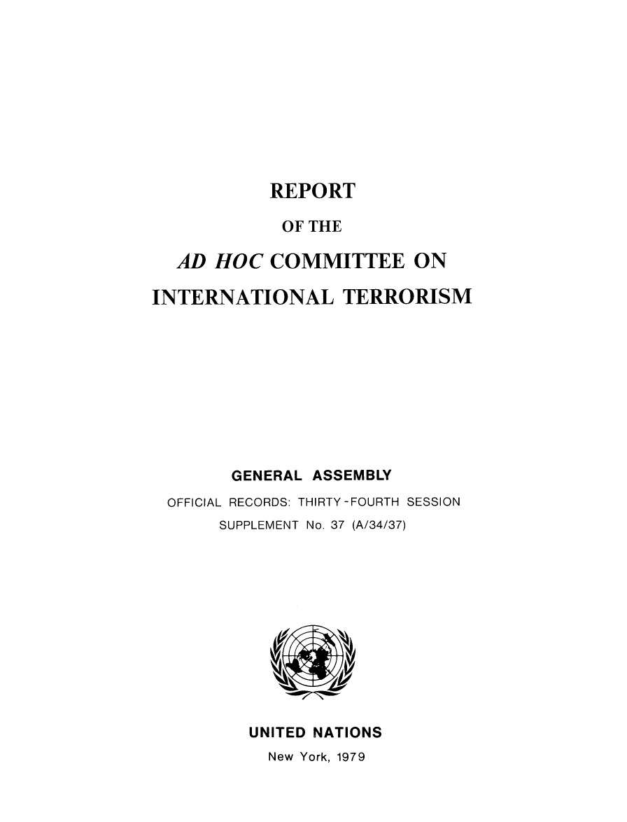 handle is hein.unl/adhcintero1979 and id is 1 raw text is: 










           REPORT

           OF THE

  AD HOC COMMITTEE ON

INTERNATIONAL TERRORISM










        GENERAL ASSEMBLY
 OFFICIAL RECORDS: THIRTY-FOURTH SESSION
      SUPPLEMENT No. 37 (A/34/37)


UNITED NATIONS
  New York, 1979


