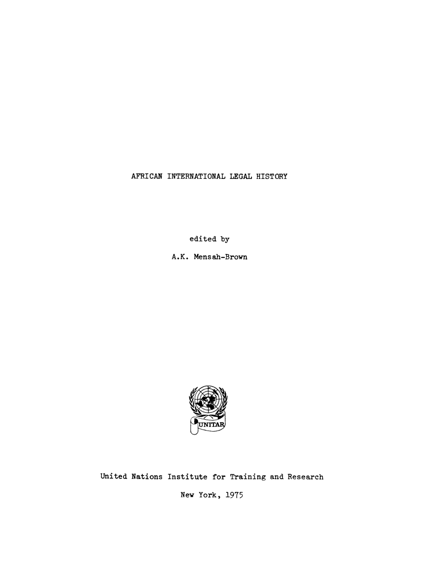 handle is hein.unl/afcinleh0001 and id is 1 raw text is: 



















AFRICAN INTERNATIONAL LEGAL HISTORY


                    edited by

                A.K. Mensah-Brown


























United Nations Institute for Training and Research


New York, 1975


