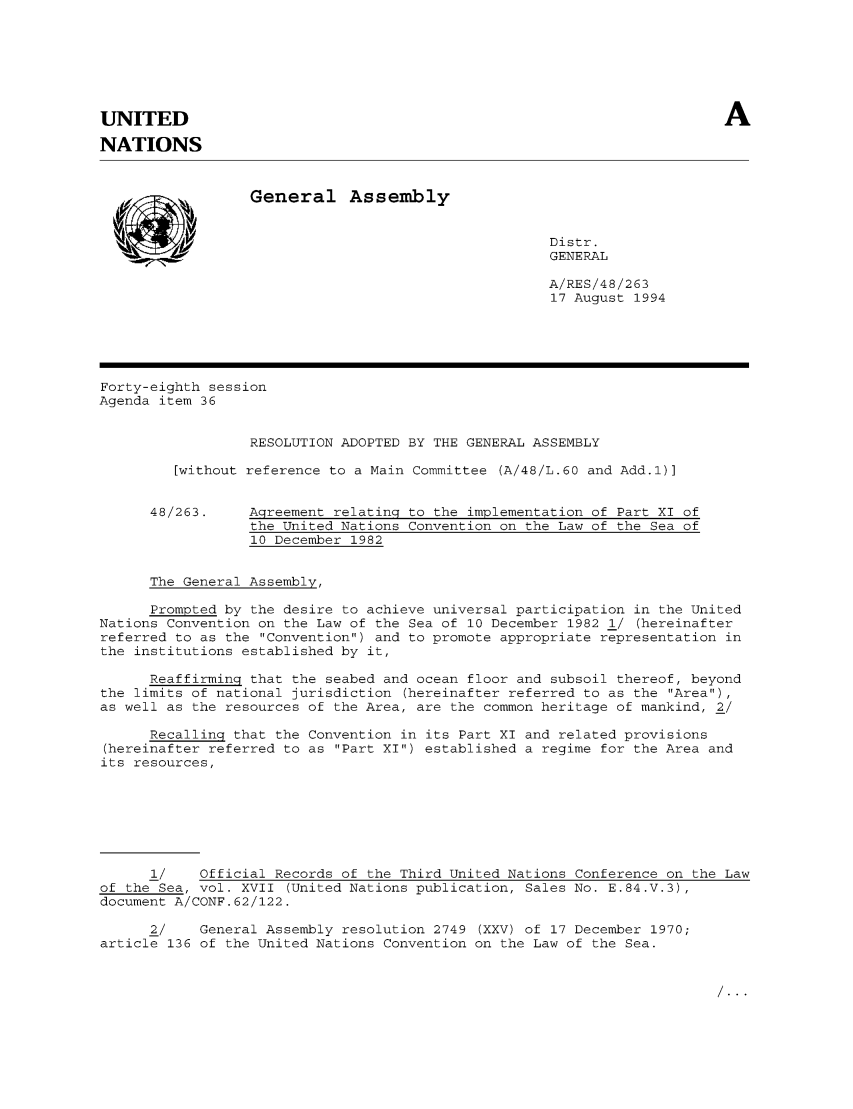 handle is hein.unl/agrelaun0001 and id is 1 raw text is: A

UNITED
NATIONS

General Assembly

Distr.
GENERAL

A/RES/48/263
17 August 1994

Forty-eighth session
Agenda item 36
RESOLUTION ADOPTED BY THE GENERAL ASSEMBLY
[without reference to a Main Committee (A/48/L.60 and Add.1)]

48/263.

Agreement relating to the implementation of Part XI of
the United Nations Convention on the Law of the Sea of
10 December 1982

The General Assembly,

Prompted by the desire to achieve universal participation in the United
Nations Convention on the Law of the Sea of 10 December 1982 1/ (hereinafter
referred to as the Convention) and to promote appropriate representation in
the institutions established by it,
Reaffirming that the seabed and ocean floor and subsoil thereof, beyond
the limits of national jurisdiction (hereinafter referred to as the Area),
as well as the resources of the Area, are the common heritage of mankind, 2/
Recalling that the Convention in its Part XI and related provisions
(hereinafter referred to as Part XI) established a regime for the Area and
its resources,
1/    Official Records of the Third United Nations Conference on the Law
of the Sea, vol. XVII (United Nations publication, Sales No. E.84.V.3),
document A/CONF.62/122.
2/    General Assembly resolution 2749 (XXV) of 17 December 1970;
article 136 of the United Nations Convention on the Law of the Sea.



