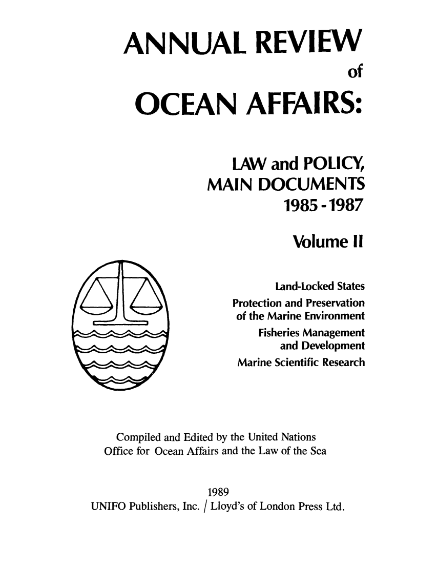 handle is hein.unl/anrocaff0002 and id is 1 raw text is: ANNUAL REVIEW
of
OCEAN AFFAIRS:
LAW and POLICY
MAIN DOCUMENTS
1985 -1987
Volume II
Land-Locked States
Protection and Preservation
of the Marine Environment
Fisheries Management
and Development
Marine Scientific Research
Compiled and Edited by the United Nations
Office for Ocean Affairs and the Law of the Sea
1989
UNIFO Publishers, Inc. / Lloyd's of London Press Ltd.


