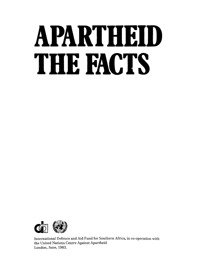 handle is hein.unl/apthf0001 and id is 1 raw text is: 









APARTHEID





THE FACTS







































International Defence and Aid Fund for Southern Africa, in co-operation with
the United Nations Centre Against Apartheid
London, June, 1983.


