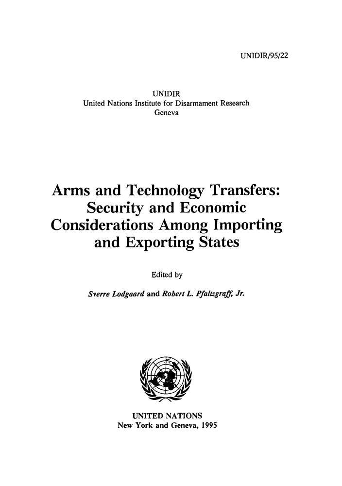handle is hein.unl/artecoex0001 and id is 1 raw text is: UNIDIR/95/22

UNIDIR
United Nations Institute for Disarmament Research
Geneva
Arms and Technology Transfers:
Security and Economic
Considerations Among Importing
and Exporting States
Edited by
Sverre Lodgaard and Robert L. Pfaltzgraff Jr.

UNITED NATIONS
New York and Geneva, 1995



