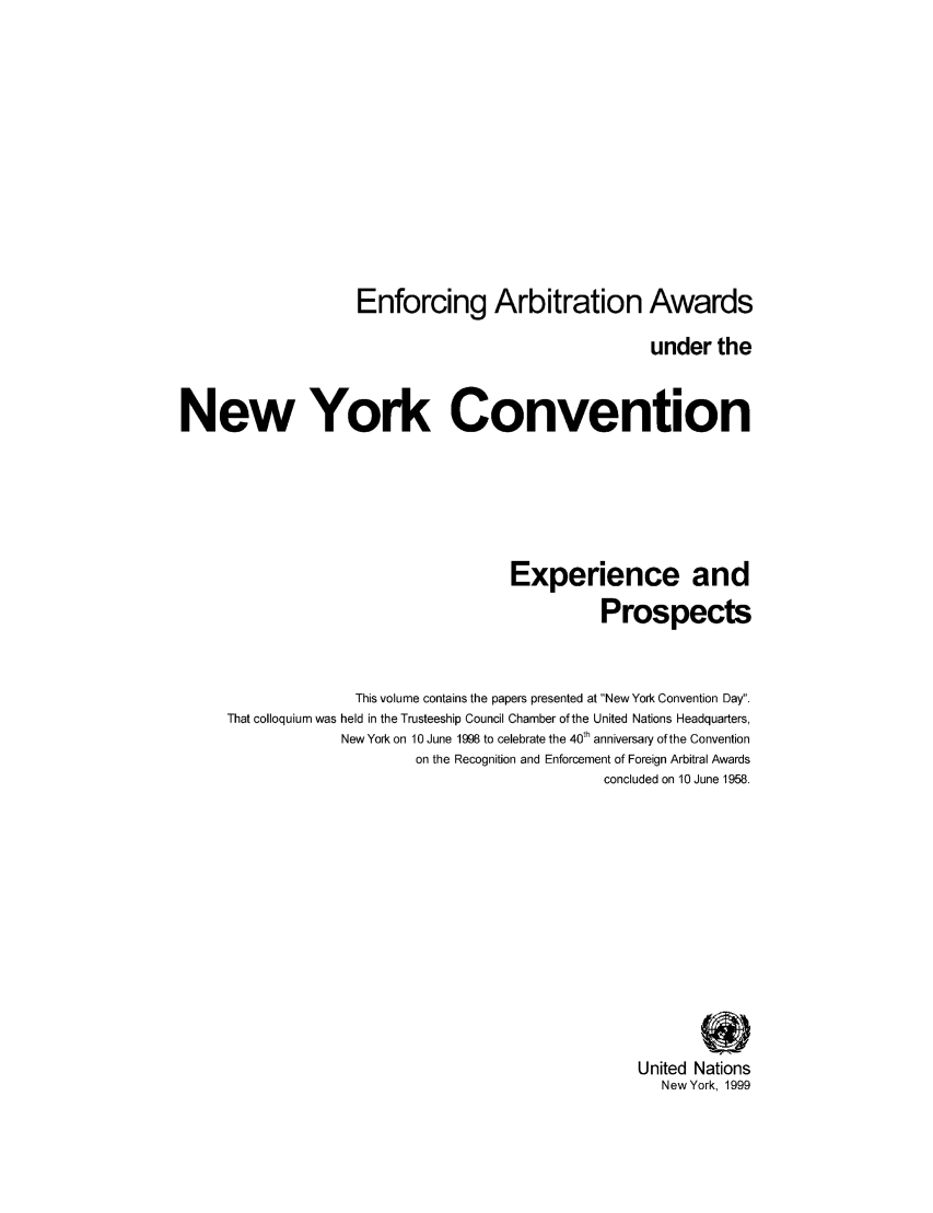 handle is hein.unl/aunyc0001 and id is 1 raw text is: Enforcing Arbitration Awards
under the
New York Convention
Experience and
Prospects
This volume contains the papers presented at New York Convention Day.
That colloquium was held in the Trusteeship Council Chamber of the United Nations Headquarters,
New York on 10 June 1998 to celebrate the 40th anniversary of the Convention
on the Recognition and Enforcement of Foreign Arbitral Awards
concluded on 10 June 1958.
United Nations
New York, 1999


