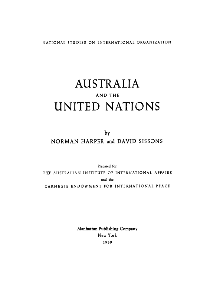 handle is hein.unl/austrunt0001 and id is 1 raw text is: NATIONAL STUDIES ON INTERNATIONAL ORGANIZATION

AUSTRALIA
AND THE
UNITED NATIONS
by
NORMAN HARPER and DAVID SISSONS

Prepared for
THE AUSTRALIAN INSTITUTE OF INTERNATIONAL AFFAIRS
and the
CARNEGIE ENDOWMENT FOR INTERNATIONAL PEACE
Manhattan Publishing Company
New York
1959


